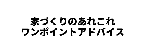 家づくりのあれこれワンポイントアドバイス